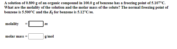A solution of 0.890 g of an organic compound in 100.0 g of benzene has a freezing point of 5.107°C.
What are the molality of the solution and the molar mass of the solute? The normal freezing point of
benzene is 5.500°C and the Kf for benzene is 5.12°C/m.
molality
molar mass =
g/mol
