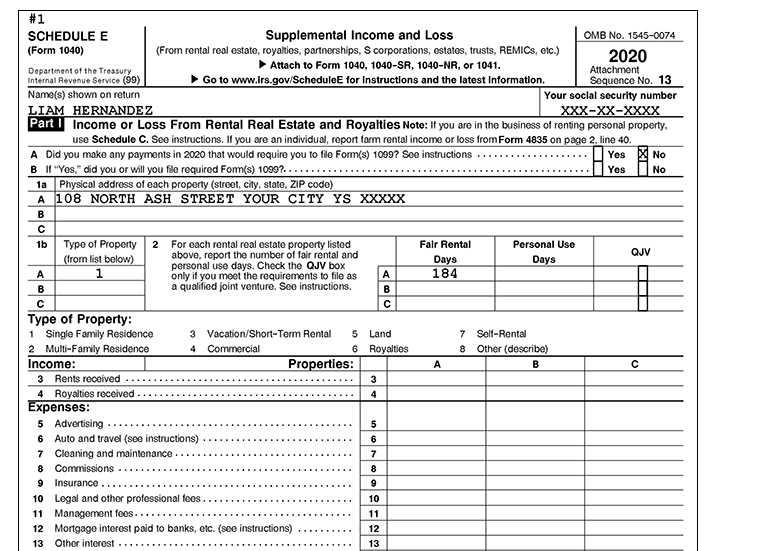 #1
Supplemental Income and Lss
OMB No. 1545-0074
SCHEDULE E
(Form 1040)
(From rental real estate, royalties, partnerships, S corporations, estates, trusts, REMICS, etc.)
Attach to Form 1040, 1040-SR, 1040-NR, or 1041.
2020
Attachment
Sequence No. 13
Your social security number
XXX-XX-хх
Department of the Treasury
Internal Revenue Service (99)
Go to www.lrs.gov/ScheduleE for Instructions and the latest Information.
Name(s) shown on return
LIAM HERNANDEZ
Part I Income or Loss From Rental Real Estate and Royalties Note: If you are in the business of renting personal property,
use Schedule C. See instructions. If you are an individual, report farm rental income or loss from Form 4835 on page 2. line 40.
A Did you make any payments in 2020 that would require you to file Form(s) 1099? See instructions
B I1 "Yes," did you or will you file required Fom(s) 1099?....
1a Physical addross of each property (street, city, state, ZIP code)
A 108 NORTH ASH STREET YOUR CITY YS XXXXX
Yes
No
Yes
No
B
For each rental real estate property listed
above, report the number of fair rental and
personal use days. Check the QJV box
only if you meet the requirements to file as
a qualified joint venture. See instructions.
Fair Rental
Days
184
1b
Туре of Property
(from list below)
1.
2
Personal Use
QJV
Days
A
A
B
B
Type of Property:
1 Single Family Residence
2 Multi-Family Residence
Income:
3 Rents received
4 Royalties received -
Expenses:
5 Advertising ..
6 Auto and travel (soo instructions)
7 Cleaning and maintenance
8 Commissions ..
9 Insurance ..
3 Vacation/Short-Term Rental
5 Land
7 Self-Rontal
Commercial
Royalties
8
Other (describe)
4
Properties:
A
3
4
5
6
7
9
10 Legal and other professional fees.
10
11 Management fees...
11
12 Mortgage interest paid to banks, etc. (soe instructions)
12
13 Other interest -
13
