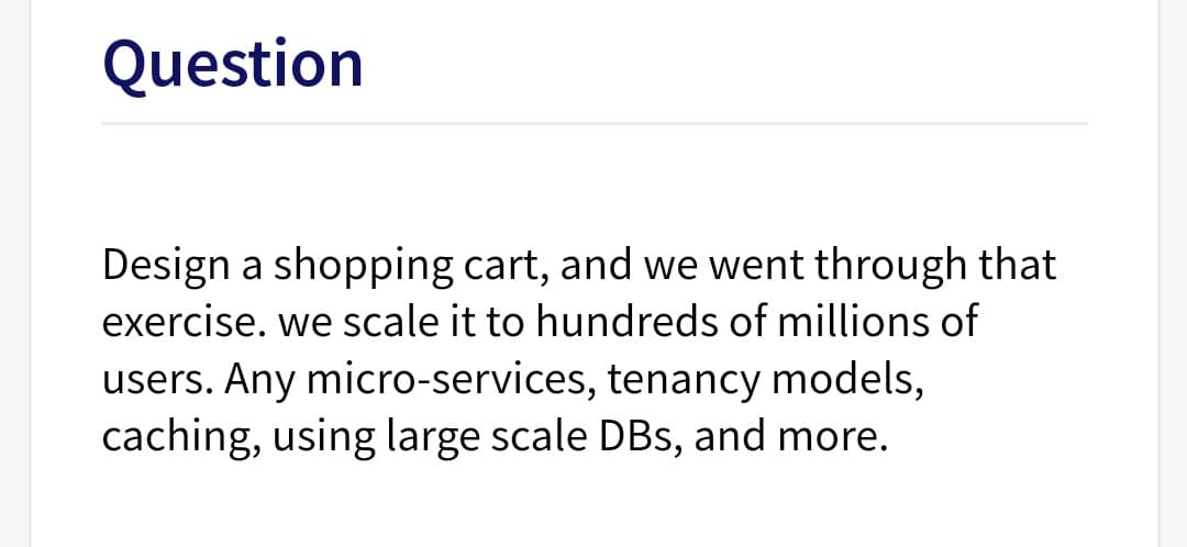 Question
Design a shopping cart, and we went through that
exercise. we scale it to hundreds of millions of
users. Any micro-services, tenancy models,
caching, using large scale DBs, and more.
