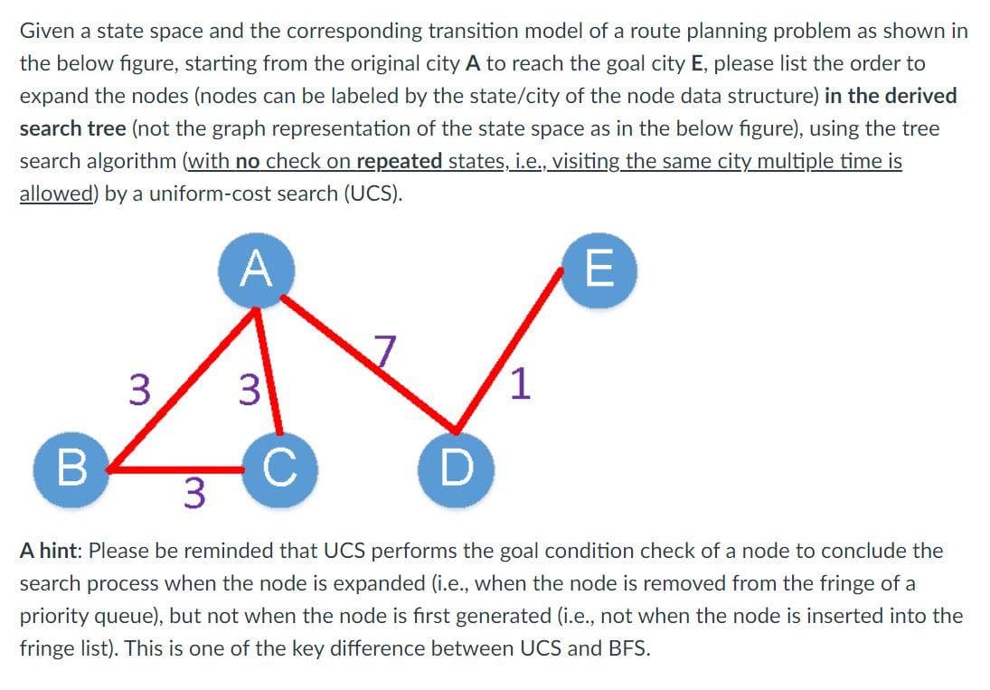 Given a state space and the corresponding transition model of a route planning problem as shown in
the below figure, starting from the original city A to reach the goal city E, please list the order to
expand the nodes (nodes can be labeled by the state/city of the node data structure) in the derived
search tree (not the graph representation of the state space as in the below figure), using the tree
search algorithm (with no check on repeated states, i.e., visiting the same city multiple time is
allowed) by a uniform-cost search (UCS).
A
3
1
D
3.
A hint: Please be reminded that UCS performs the goal condition check of a node to conclude the
search process when the node is expanded (i.e., when the node is removed from the fringe of a
priority queue), but not when the node is first generated (i.e., not when the node is inserted into the
fringe list). This is one of the key difference between UCS and BFS.
3.
