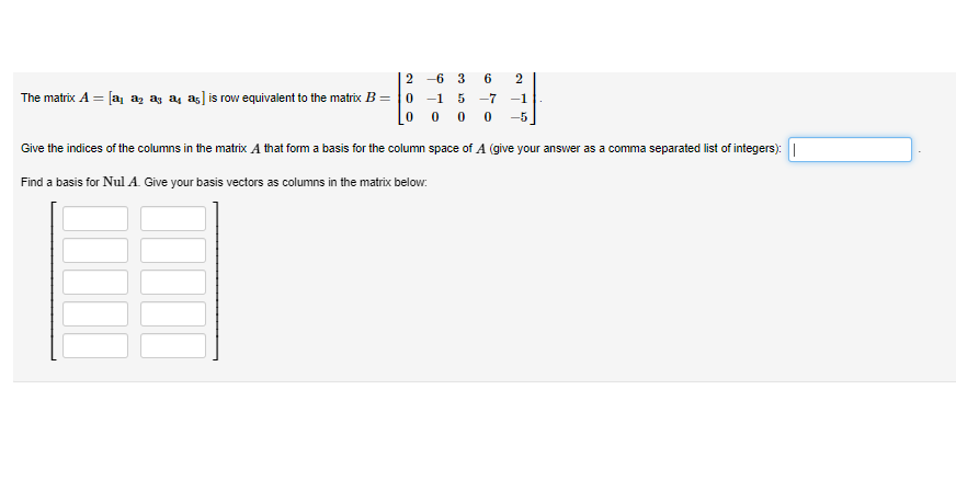 The matrix A = [a₁ a₂ a3 a4 a5] is row equivalent to the matrix B =
2-6 3 6 2
0 -1 5 -7 -1
0000 -5
Give the indices of the columns in the matrix A that form a basis for the column space of A (give your answer as a comma separated list of integers): |
Find a basis for Nul A. Give your basis vectors as columns in the matrix below: