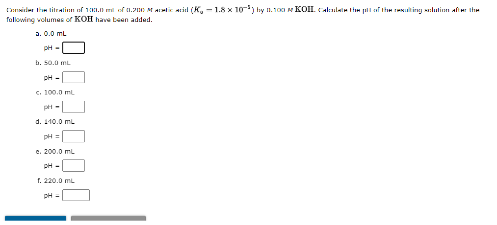 Consider the titration of 100.0 mL of 0.200 M acetic acid (K₂ = 1.8 × 10−5) by 0.100 M KOH. Calculate the pH of the resulting solution after the
following volumes of KOH have been added.
a. 0.0 mL
pH =
b. 50.0 mL
pH =
c. 100.0 mL
pH =
d. 140.0 mL
pH =
e. 200.0 mL
pH =
f. 220.0 mL
pH =