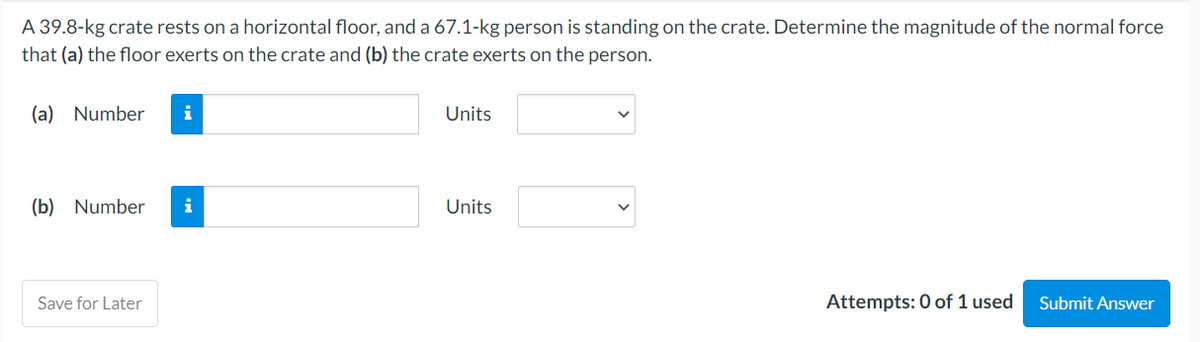 A 39.8-kg crate rests on a horizontal floor, and a 67.1-kg person is standing on the crate. Determine the magnitude of the normal force
that (a) the floor exerts on the crate and (b) the crate exerts on the person.
(a) Number i
(b) Number i
Save for Later
Units
Units
Attempts: 0 of 1 used
Submit Answer