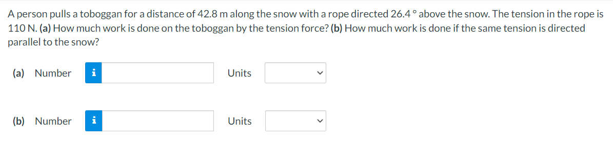 A person pulls a toboggan for a distance of 42.8 m along the snow with a rope directed 26.4° above the snow. The tension in the rope is
110 N. (a) How much work is done on the toboggan by the tension force? (b) How much work is done if the same tension is directed
parallel to the snow?
(a) Number i
(b) Number
i
Units
Units