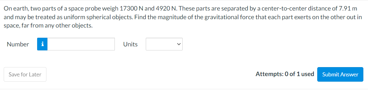 On earth, two parts of a space probe weigh 17300 N and 4920 N. These parts are separated by a center-to-center distance of 7.91 m
and may be treated as uniform spherical objects. Find the magnitude of the gravitational force that each part exerts on the other out in
space, far from any other objects.
Number i
Save for Later
Units
Attempts: 0 of 1 used
Submit Answer
