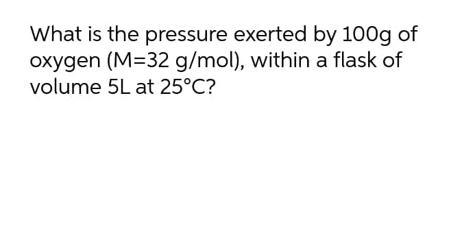 What is the pressure exerted by 100g of
oxygen (M=32 g/mol), within a flask of
volume 5L at 25°C?
