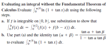 Evaluating an integral without the Fundamental Theorem of
Caleulus Evaluate f,7 In (1 + tan x) dx using the following
steps.
a. If f is integrable on [0, b], use substitution to show that
SöF(x) dx = [?(f(x) + f(b – x)) dv.
tan a + tan B
b. Use part (a) and the identity tan (a + B)
- tan a tan B
to evaluate In (1 + tan x) dr.
