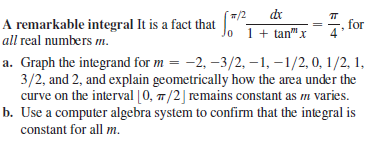 dr
A remarkable integral It is a fact that Jo 1+ tan" x
/2
=7. for
all real numbers m.
a. Graph the integrand for m = -2, –3/2, –1, –1/2, 0, 1/2, 1,
3/2, and 2, and explain geometrically how the area under the
curve on the interval [0, 7/2] remains constant as m varies.
b. Use a computer algebra system to confirm that the integral is
constant for all m.
