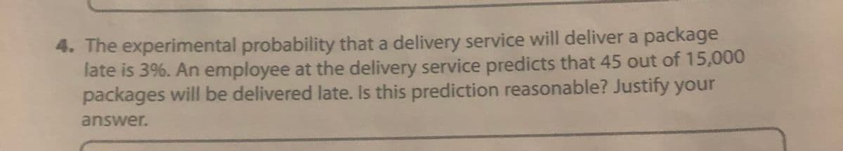 4. The experimental probability that a delivery service will deliver a package
late is 3%. An employee at the delivery service predicts that 45 out of 15,000
packages will be delivered late. Is this prediction reasonable? Justify your
answer.
