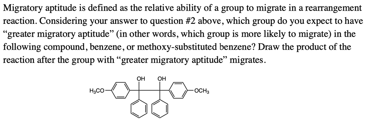 Migratory aptitude is defined as the relative ability of a group to migrate in a rearrangement
reaction. Considering your answer to question #2 above, which group do you expect to have
"greater migratory aptitude" (in other words, which group is more likely to migrate) in the
following compound, benzene, or methoxy-substituted benzene? Draw the product of the
reaction after the group with "greater migratory aptitude" migrates.
ОН
OH
H3CO-
OCH3
