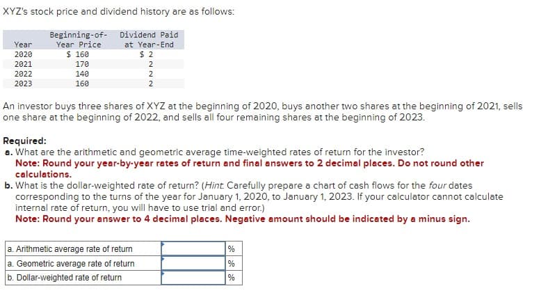 XYZ's stock price and dividend history are as follows:
Year
2020
2021
2022
2023
Beginning-of-
Year Price
$ 160
170
140
160
Dividend Paid
at Year-End
$ 2
2
2
2
An investor buys three shares of XYZ at the beginning of 2020, buys another two shares at the beginning of 2021, sells
one share at the beginning of 2022, and sells all four remaining shares at the beginning of 2023.
Required:
a. What are the arithmetic and geometric average time-weighted rates of return for the investor?
Note: Round your year-by-year rates of return and final answers to 2 decimal places. Do not round other
calculations.
b. What is the dollar-weighted rate of return? (Hint. Carefully prepare a chart of cash flows for the four dates
corresponding to the turns of the year for January 1, 2020, to January 1, 2023. If your calculator cannot calculate
internal rate of return, you will have to use trial and error.)
Note: Round your answer to 4 decimal places. Negative amount should be indicated by a minus sign.
a. Arithmetic average rate of return
a. Geometric average rate of return
b. Dollar-weighted rate of return
%
%
%