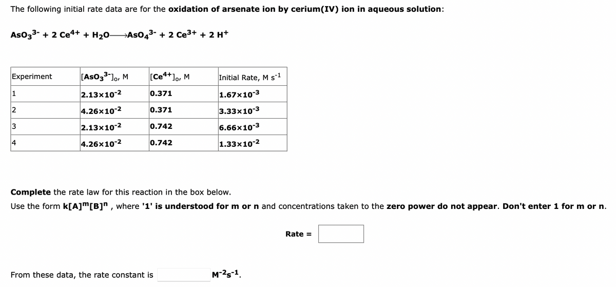 The following initial rate data are for the oxidation of arsenate ion by cerium(IV) ion in aqueous solution:
AsO33- + 2 Ce4+ + H20-
→ASO43- + 2 Ce3+ + 2 H+
Experiment
[Aso33-Jo, M
[Ce4+]o, M
Initial Rate, M s1
1
2.13x10-2
0.371
1.67x10-3
2
4.26x10-2
0.371
|3.33х10-3
3
2.13x10-2
0.742
6.66x10-3
4
4.26x10-2
0.742
1.33x10-2
Complete the rate law for this reaction in the box below.
Use the form k[A]m[B]n , where '1' is understood for m or n and concentrations taken to the zero power do not appear. Don't enter 1 for m or n.
Rate =
From these data, the rate constant is
M-2s-1.
