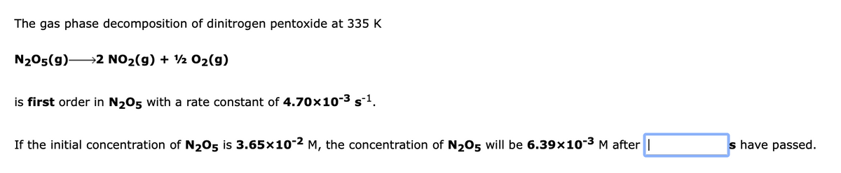 The gas phase decomposition of dinitrogen pentoxide at 335 K
N205(9)-
→2 NO2(g) + 2 02(g)
is first order in N205 with a rate constant of 4.70x10-3 s-1.
If the initial concentration of N205 is 3.65×10-2 M, the concentration of N205 will be 6.39x10-3
M after ||
s have passed.
