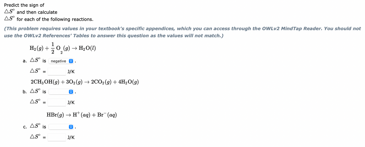 Predict the sign of
AS° and then calculate
AS° for each of the following reactions.
(This problem requires values in your textbook's specific appendices, which you can access through the OWLV2 MindTap Reader. You should not
use the OWLv2 References' Tables to answer this question as the values will not match.)
1
Н (9) +
O (g) → H20(1)
2
2
a. ASº is negative O
AS° :
J/K
2CH3ОН(9) + 3О2(9) —> 2СО2(9) + 4H>0(9)
b. AS° is
8.
AS°
J/K
%D
HBr-(9) -> н' (аq) + Br (ag)
AS°
is
8.
С.
AS°
J/K
%D
