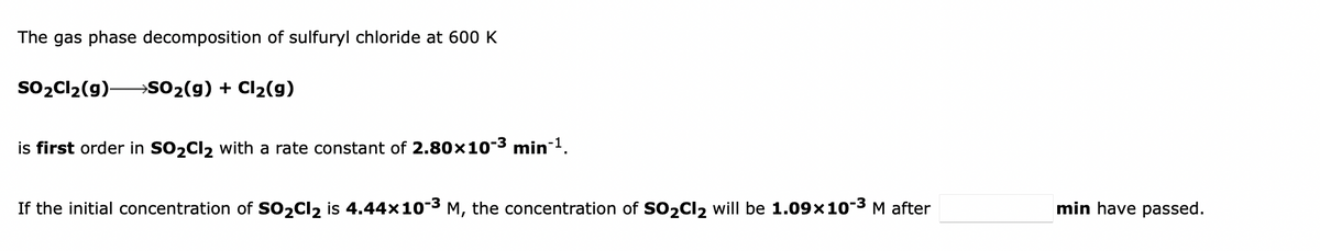 The gas phase decomposition of sulfuryl chloride at 600 K
So2Cl2(g)-
→SO2(g) + Cl2(g)
is first order in SO2CI2 with a rate constant of 2.80x10-3 min-1.
If the initial concentration of SO2CI2 is 4.44x10-3 M, the concentration of SO2CI2 will be 1.09x10-3 M after
min have passed.
