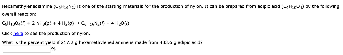 Hexamethylenediamine (C6H16N2) is one of the starting materials for the production of nylon. It can be prepared from adipic acid (C6H1004) by the following
overall reaction:
C6H1004(/) + 2 NH3(g) + 4 H2(g) → C6H16N2(/) + 4 H20(/)
Click here to see the production of nylon.
What is the percent yield if 217.2 g hexamethylenediamine is made from 433.6 g adipic acid?
%
