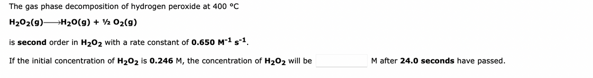 The gas phase decomposition of hydrogen peroxide at 400 °C
H202(9) H20(g) + ½ 02(g)
is second order in H202 with a rate constant of 0.650 M-1 s-1.
If the initial concentration of H202 is 0.246 M, the concentration of H202 will be
M after 24.0 seconds have passed.
