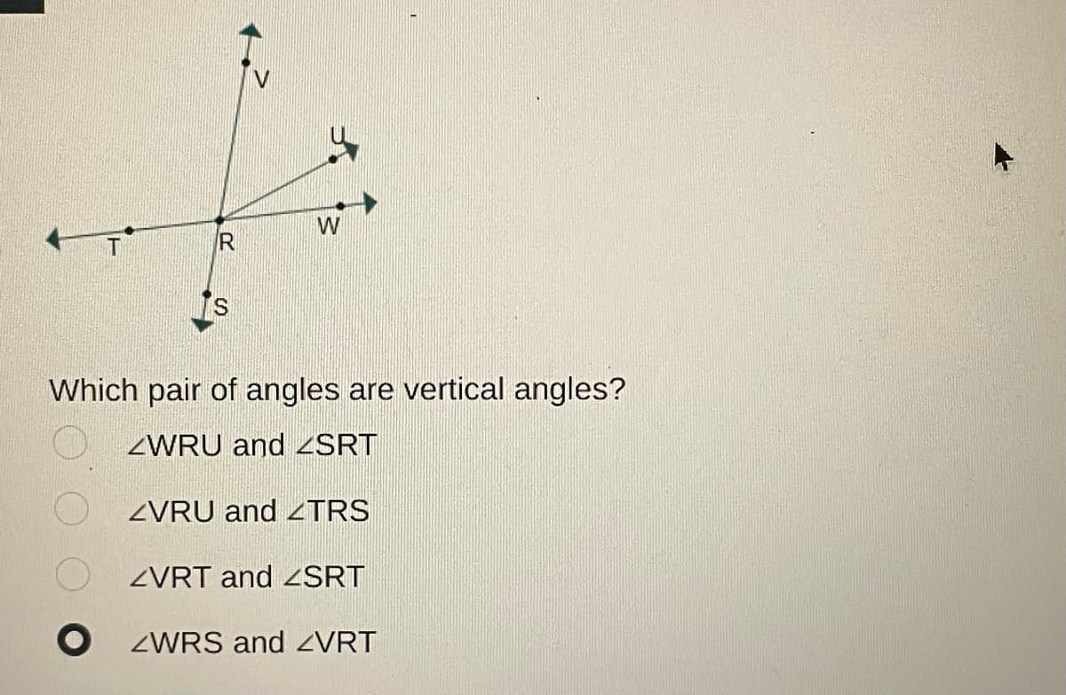 O
R>
R
S
W
Which pair of angles are vertical angles?
ZWRU and <SRT
ZVRU and <TRS
ZVRT and <SRT
O ZWRS and ZVRT