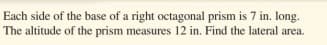 Each side of the base of a right octagonal prism is 7 in. long.
The altitude of the prism measures 12 in. Find the lateral area.
