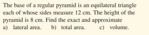 The base of a regular pyramid is an equilateral triangle
each of whose sides measure 12 cm. The height of the
pyramid is 8 cm. Find the exact and approximate
a) lateral area.
b) total area.
c) volume.
