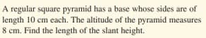 A regular square pyramid has a base whose sides are of
length 10 cm each. The altitude of the pyramid measures
8 cm. Find the length of the slant height.
