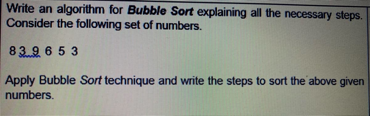 Write an algorithm for Bubble Sort explaining all the necessary steps.
Consider the following set of numbers.
83 9 65 3
Apply Bubble Sort technique and write the steps to sort the above given
numbers.
