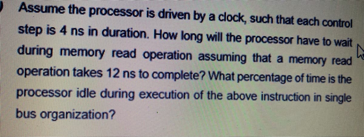 Assume the processor is driven by a clock, such that each control
step is 4 ns in duration. How long will the processor have to wait
during memory read operation assuming that a memory read
operation takes 12 ns to complete? What percentage of time is the
processor idle during execution of the above instruction in single
bus organization?
