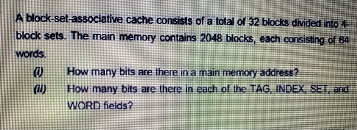 A block-set-associative cache consists of a total of 32 blocks divided into 4-
block sets. The main memory contains 2048 blocks, each consisting of 64
words.
How many bits are there ina main memory address?
(ii)
How many bits are there in each of the TAG, INDEX, SET, and
WORD fields?
