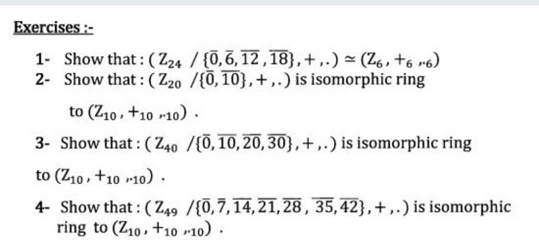 Exercises :-
1- Show that: (Z24 / {0,6,12,18},+,.) - (Z6, +6 r6)
2- Show that: (Z20 /f0, 10},+,.) is isomorphic ring
to (Z10, +10 r10).
3- Show that : (Z40 /{0,10,20,30},+,.) is isomorphic ring
to (Z10, +10 10).
4- Show that: (Z49 /{0,7,14,21,28, 35,42},+,.) is isomorphic
ring to (Z10, +10 r10) .
