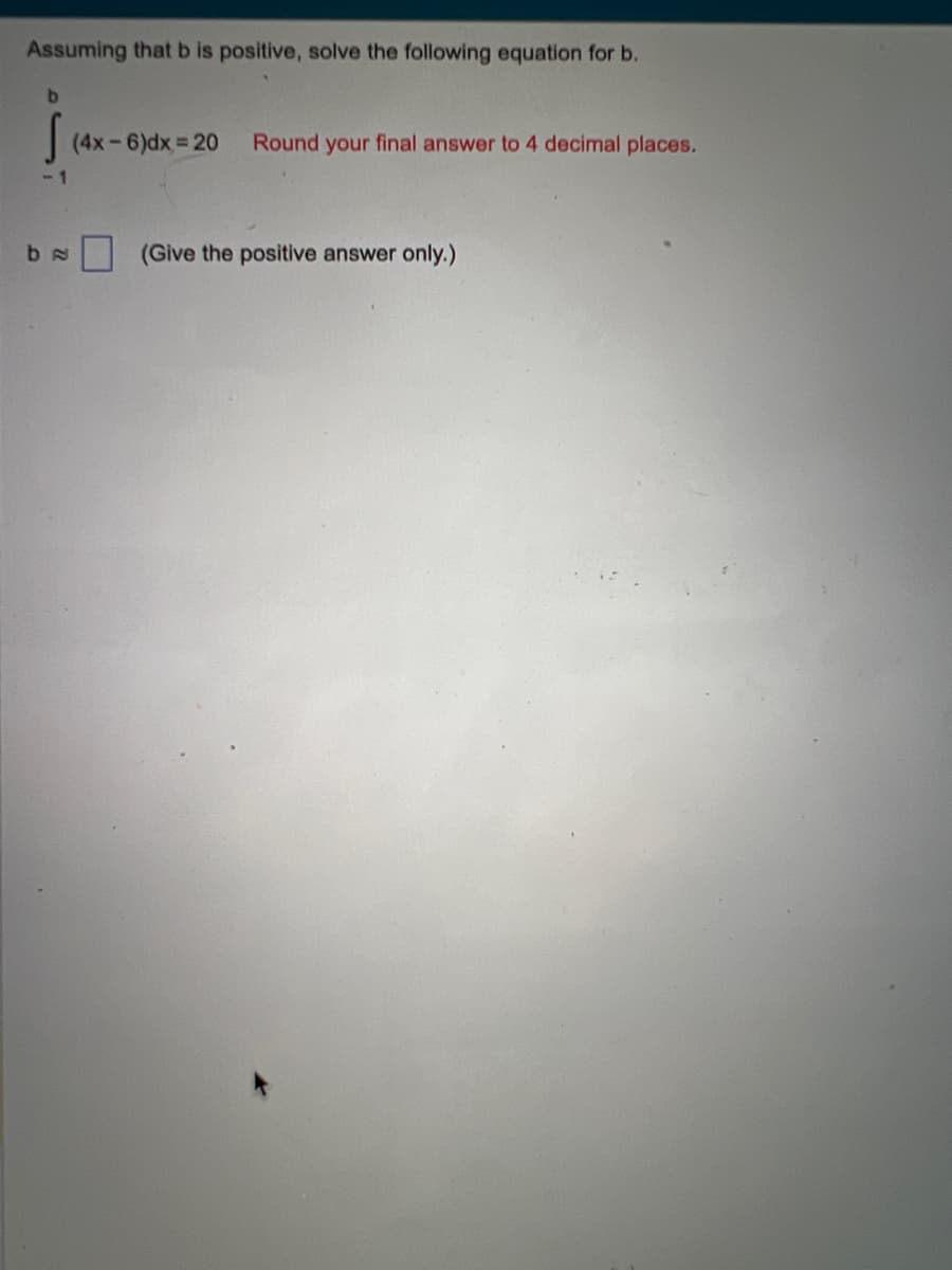 Assuming that b is positive, solve the following equation for b.
b
-1
be
(4x-6)dx=20 Round your final answer to 4 decimal places.
(Give the positive answer only.)