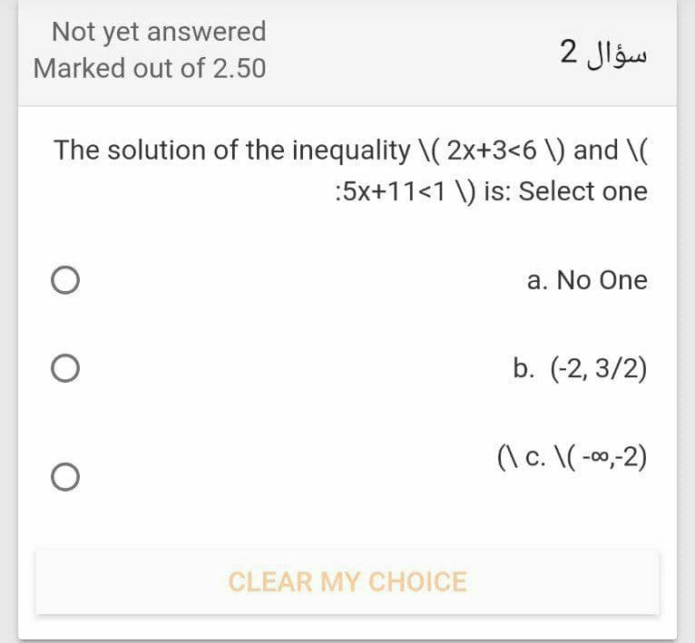 Not yet answered
2 Jlgw
Marked out of 2.50
The solution of the inequality \( 2x+3<6 \) and \(
:5x+11<1 \) is: Select one
a. No One
b. (-2, 3/2)
(\ c. \( -00,-2)
CLEAR MY CHOICE

