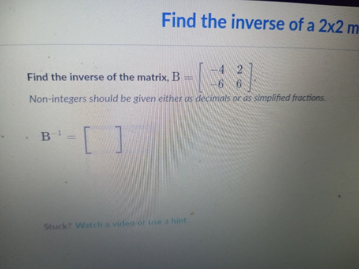 Find the inverse of a 2x2 m
4 2
Find the inverse of the matrix, B
6.
Non-integers should be given either as decimals or as simplified fractions.
B
Stuck? Watch a video or use a hint.
