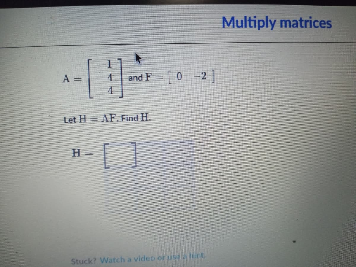Multiply matrices
and F = 0 -2]
4
A
4
Let H = AF.Find H.
H= [ ]
Stuck? Watch a video or use a hint.
