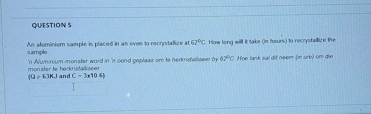 QUESTION 5
An aluminium sample is placed in an oven to recrystallize at 62°C. How long will it take (in hours) to recrystallize the
sample.
'n Aluminium-monster word in 'n oond geplaas om te herkristalliseer by 62°C. Hoe lank sal dit neem (in ure) om die
monster te herkristalliseer
(Q = 63KJ and C = 3x10-6)
