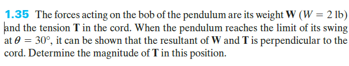 1.35 The forces acting on the bob of the pendulum are its weight W (W = 2 lb)
and the tension T in the cord. When the pendulum reaches the limit of its swing
at 0 = 30°, it can be shown that the resultant of W and T is perpendicular to the
cord. Determine the magnitude of T in this position.
