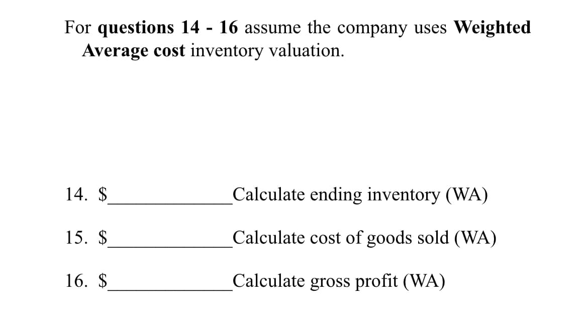 For questions 14 - 16 assume the company uses Weighted
Average cost inventory valuation.
14. $
Calculate ending inventory (WA)
15. $
Calculate cost of goods sold (WA)
16. $
Calculate gross profit (WA)

