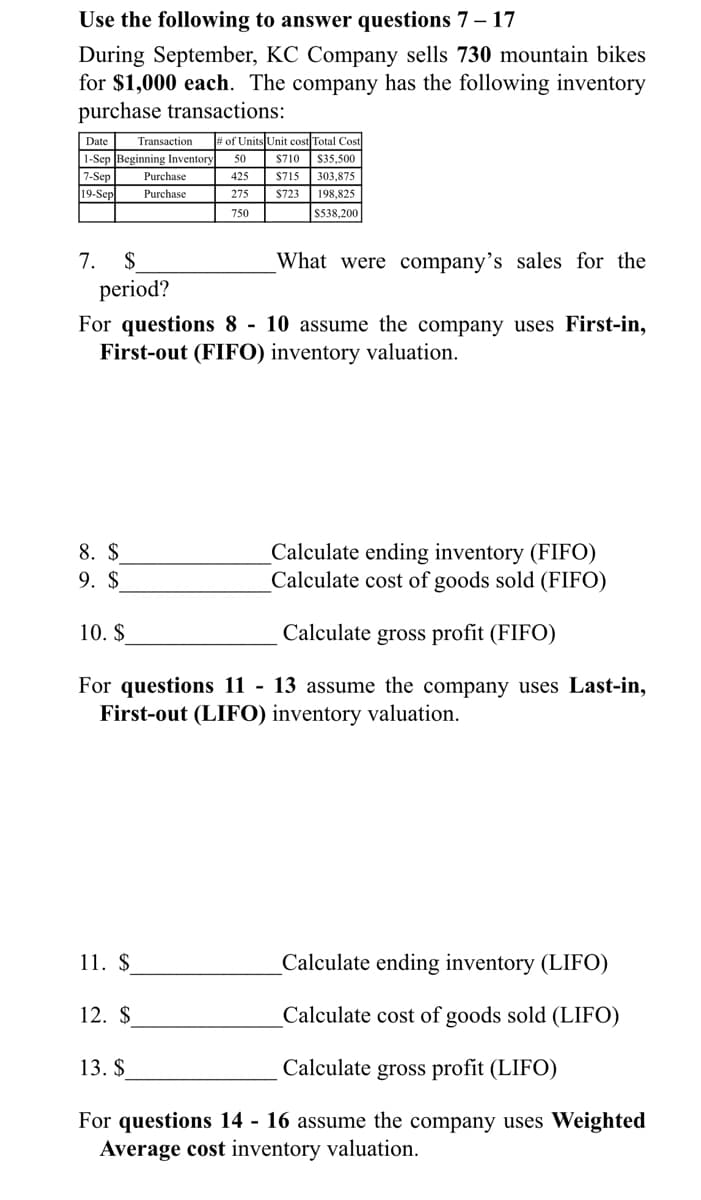 Use the following to answer questions 7 – 17
During September, KC Company sells 730 mountain bikes
for $1,000 each. The company has the following inventory
purchase transactions:
Date
Transaction
# of Units Unit cost Total Cost
1-Sep Beginning Inventory
7-Sep
19-Sep
50
$710
$35,500
Purchase
425
S715
303,875
Purchase
275
$723
198,825
750
S538,200
7. $
period?
What were company's sales for the
For questions 8 - 10 assume the company uses First-in,
First-out (FIFO) inventory valuation.
Calculate ending inventory (FIFO)
Calculate cost of goods sold (FIFO)
8. $
9. $
10. $
Calculate gross profit (FIFO)
For questions 11 - 13 assume the company uses Last-in,
First-out (LIFO) inventory valuation.
11. $
Calculate ending inventory (LIFO)
12. $
Calculate cost of goods sold (LIFO)
13. $
Calculate gross profit (LIFO)
For questions 14 - 16 assume the company uses Weighted
Average cost inventory valuation.
