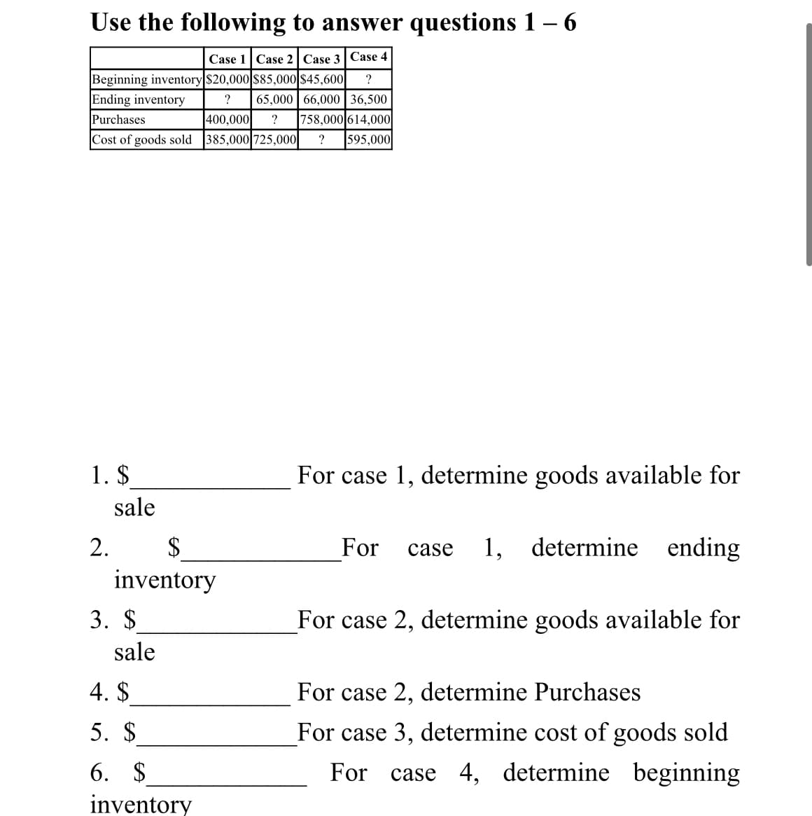 Use the following to answer questions 1 – 6
Case 1 Case 2| Case 3 Case 4
Beginning inventory $20,000|$85,000 $45,600
Ending inventory
Purchases
?
65,000 | 66,000 | 36,500
400,000
?
758,000 614,000
Cost of goods sold 385,000 725,000|
?
595,000
1. $
For case 1, determine goods available for
sale
2.
$
For
1, determine ending
case
inventory
3. $
For case 2, determine goods available for
sale
4. $
For case 2, determine Purchases
5. $
For case 3, determine cost of goods sold
6. $
For
case 4, determine beginning
inventory
