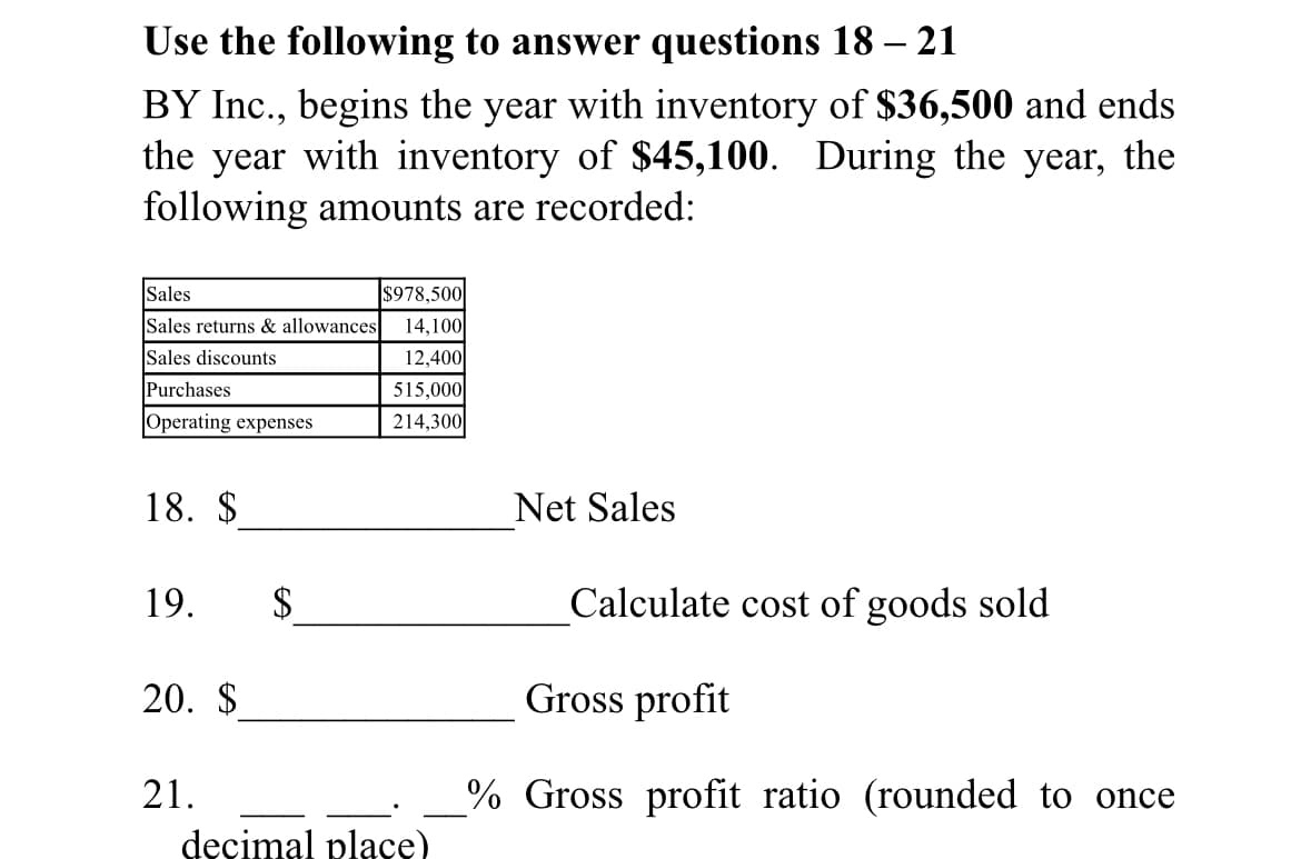 Use the following to answer questions 18 – 21
BY Inc., begins the year with inventory of $36,500 and ends
the year with inventory of $45,100. During the year, the
following amounts are recorded:
Sales
$978,500
Sales returns & allowances
14,100
Sales discounts
12,400
Purchases
515,000
Operating expenses
214,300
18. $
Net Sales
19.
$
Calculate cost of goods sold
20. $
Gross profit
21.
% Gross profit ratio (rounded to once
decimal place)
