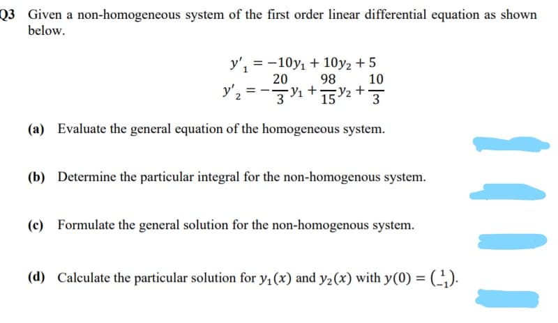 Q3 Given a non-homogeneous system of the first order linear differential equation as shown
below.
y', = -10y1 + 10y2 + 5
98
20
10
y'2 =-3%+152 + }
(a) Evaluate the general equation of the homogeneous system.
(b) Determine the particular integral for the non-homogenous system.
(c) Formulate the general solution for the non-homogenous system.
(d) Calculate the particular solution for y, (x) and y2(x) with y(0) =
