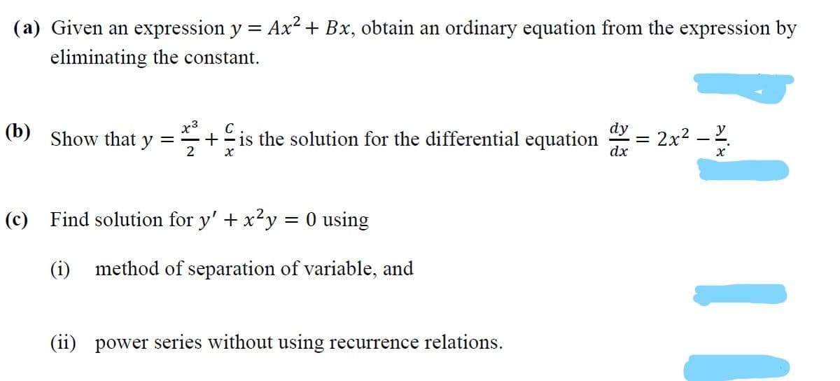 (a) Given an expression y = Ax² + Bx, obtain an ordinary equation from the expression by
eliminating the constant.
x3
y
(b)
C
dy
is the solution for the differential equation
dx
2x2 – 2
Show that
(c) Find solution for y' + x²y = 0 using
(i) method of separation of variable, and
(ii) power series without using recurrence relations.
