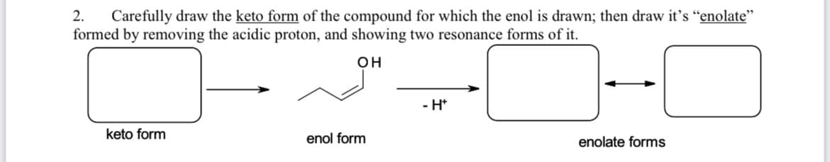 Carefully draw the keto form of the compound for which the enol is drawn; then draw it's "enolate"
formed by removing the acidic proton, and showing two resonance forms of it.
2.
он
- H*
keto form
enol form
enolate forms
