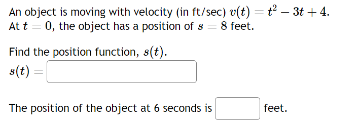 An object is moving with velocity (in ft/sec) v(t) = ť² − 3t + 4.
At t = 0, the object has a position of s = 8 feet.
Find the position function, s(t).
s(t) =
The position of the object at 6 seconds is
feet.