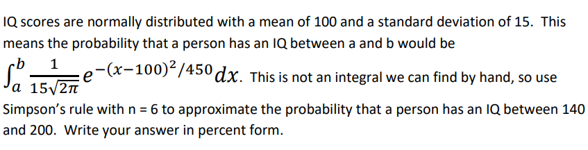IQ scores are normally distributed with a mean of 100 and a standard deviation of 15. This
means the probability that a person has an IQ between a and b would be
b 1 e-(x-100)²/450 dx. This is not an integral we can find by hand, so use
а 15√2π
Simpson's rule with n = 6 to approximate the probability that a person has an IQ between 140
and 200. Write your answer in percent form.