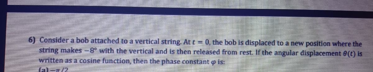 6) Consider a bob attached to a vertical string. At t=0, the bob is displaced to a new position where the
string makes-8° with the vertical and is then released from rest. If the angular displacement 0(C) iS
written as a cosine function, then the phase constant p is
Tal-r/2
