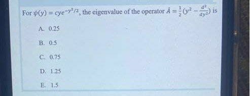 For y(y) = cye-y2, the eigenvalue of the operator Å =
is
dy
A. 0.25
В. 0.5
C. 0.75
D. 1.25
E. 1.5
