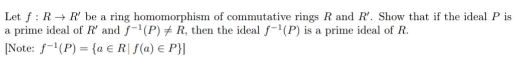 Let f: R→ R' be a ring homomorphism of commutative rings R and R'. Show that if the ideal P is
a prime ideal of R' and f-¹(P) ‡ R, then the ideal f-¹(P) is a prime ideal of R.
[Note: f-¹(P) = {a € R| f(a) = P}]