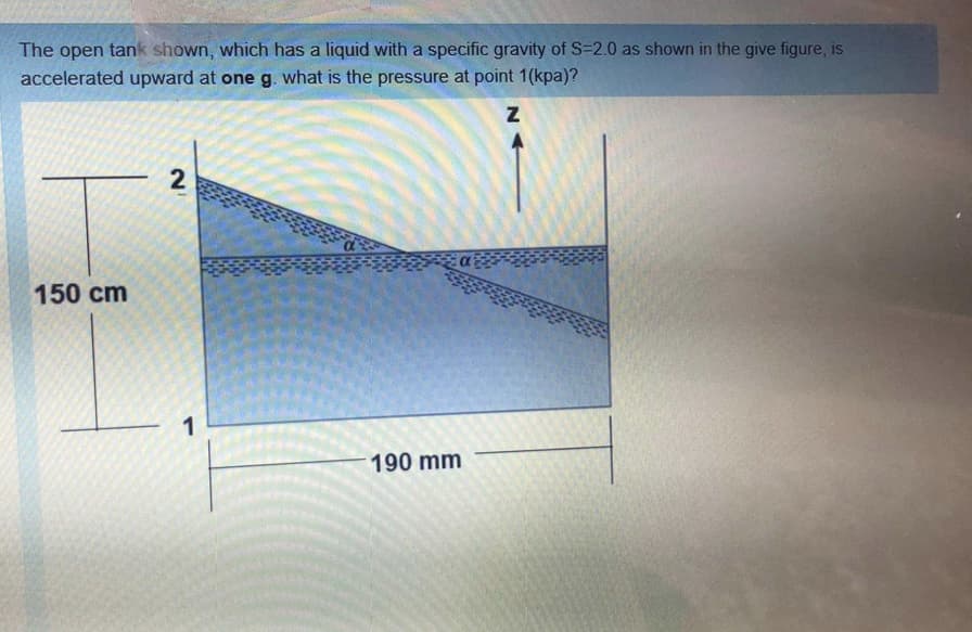 The open tank shown, which has a liquid with a specific gravity of S=2.0 as shown in the give figure, is
accelerated upward at one g. what is the pressure at point 1(kpa)?
2
150 cm
1
190 mm

