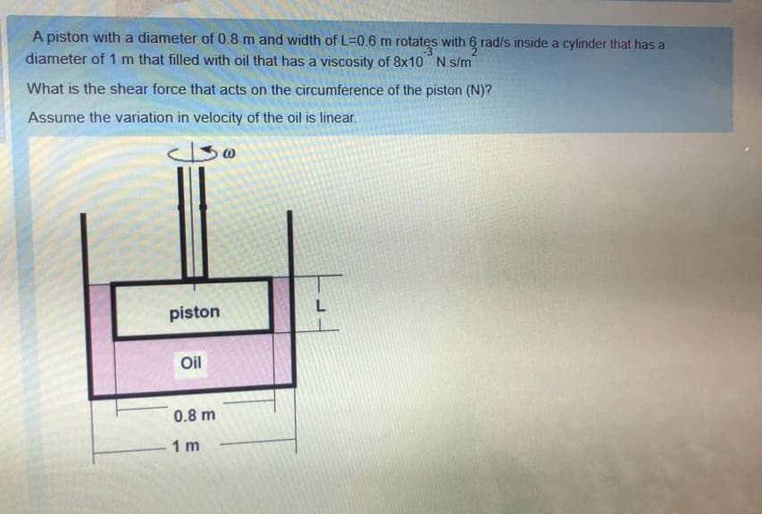A piston with a diameter of 0.8 m and width of L=0.6 m rotates with 6 rad/s inside a cylinder that has a
diameter of 1 m that filled with oil that has a viscosity of 8x10 N.s/m
What is the shear force that acts on the circumference of the piston (N)?
Assume the variation in velocity of the oil is linear.
L
piston
Oil
0.8 m
1 m
