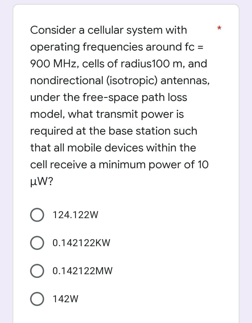 Consider a cellular system with
operating frequencies around fc =
900 MHz, cells of radius100 m, and
nondirectional (isotropic) antennas,
under the free-space path loss
model, what transmit power is
required at the base station such
that all mobile devices within the
cell receive a minimum power of 10
µW?
O 124.122W
O 0.142122KW
0.142122MW
142W
